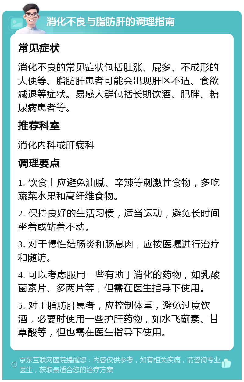 消化不良与脂肪肝的调理指南 常见症状 消化不良的常见症状包括肚涨、屁多、不成形的大便等。脂肪肝患者可能会出现肝区不适、食欲减退等症状。易感人群包括长期饮酒、肥胖、糖尿病患者等。 推荐科室 消化内科或肝病科 调理要点 1. 饮食上应避免油腻、辛辣等刺激性食物，多吃蔬菜水果和高纤维食物。 2. 保持良好的生活习惯，适当运动，避免长时间坐着或站着不动。 3. 对于慢性结肠炎和肠息肉，应按医嘱进行治疗和随访。 4. 可以考虑服用一些有助于消化的药物，如乳酸菌素片、多两片等，但需在医生指导下使用。 5. 对于脂肪肝患者，应控制体重，避免过度饮酒，必要时使用一些护肝药物，如水飞蓟素、甘草酸等，但也需在医生指导下使用。