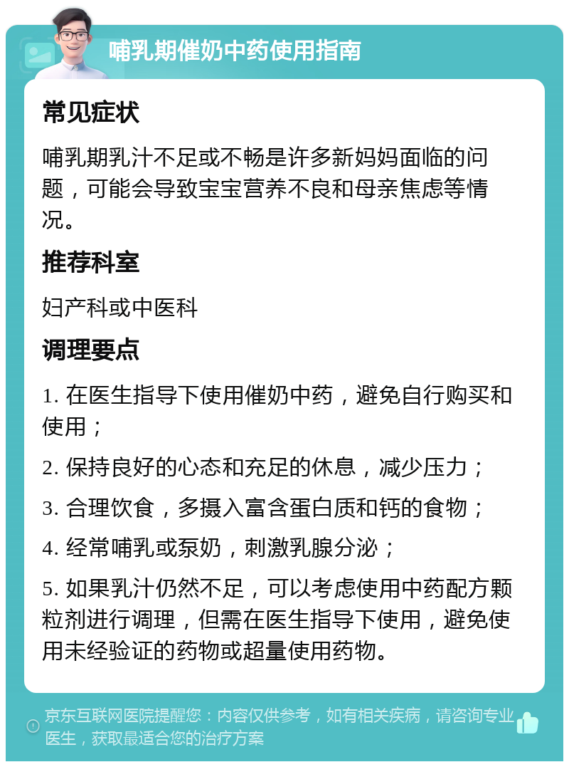 哺乳期催奶中药使用指南 常见症状 哺乳期乳汁不足或不畅是许多新妈妈面临的问题，可能会导致宝宝营养不良和母亲焦虑等情况。 推荐科室 妇产科或中医科 调理要点 1. 在医生指导下使用催奶中药，避免自行购买和使用； 2. 保持良好的心态和充足的休息，减少压力； 3. 合理饮食，多摄入富含蛋白质和钙的食物； 4. 经常哺乳或泵奶，刺激乳腺分泌； 5. 如果乳汁仍然不足，可以考虑使用中药配方颗粒剂进行调理，但需在医生指导下使用，避免使用未经验证的药物或超量使用药物。