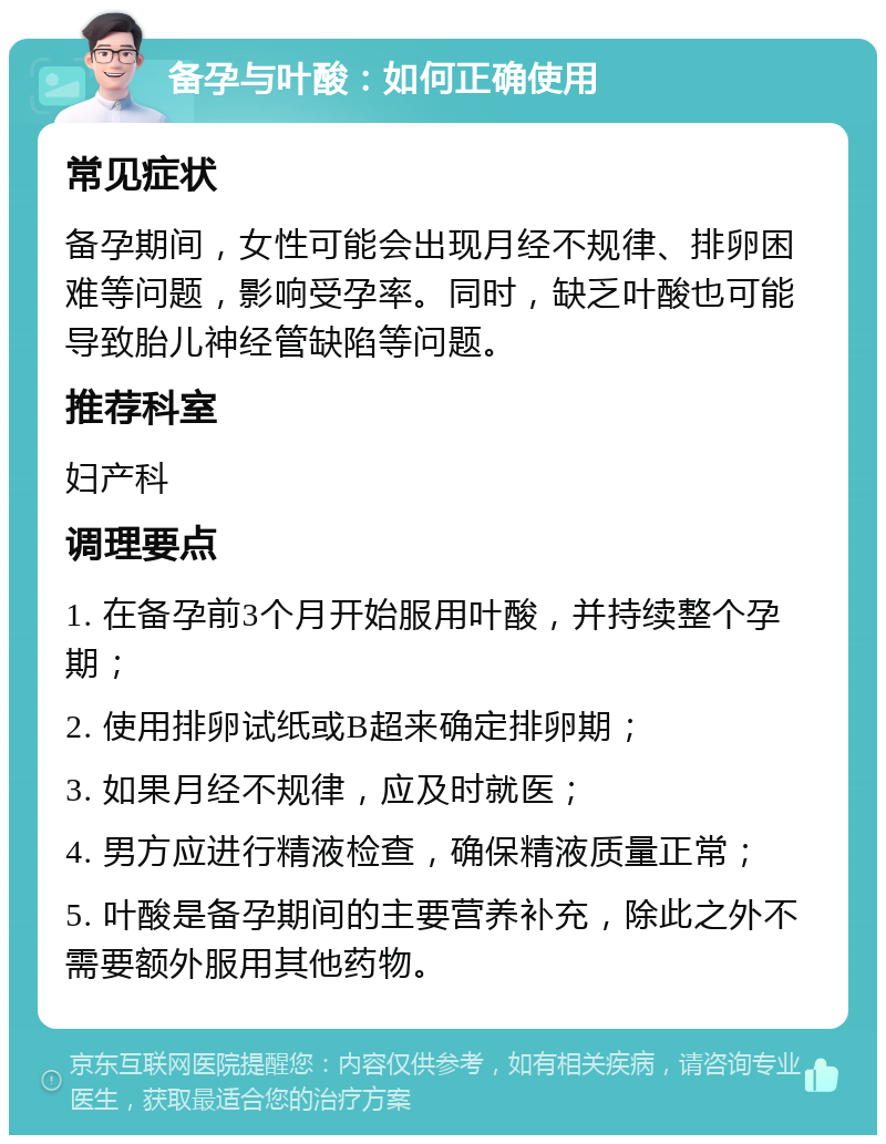 备孕与叶酸：如何正确使用 常见症状 备孕期间，女性可能会出现月经不规律、排卵困难等问题，影响受孕率。同时，缺乏叶酸也可能导致胎儿神经管缺陷等问题。 推荐科室 妇产科 调理要点 1. 在备孕前3个月开始服用叶酸，并持续整个孕期； 2. 使用排卵试纸或B超来确定排卵期； 3. 如果月经不规律，应及时就医； 4. 男方应进行精液检查，确保精液质量正常； 5. 叶酸是备孕期间的主要营养补充，除此之外不需要额外服用其他药物。