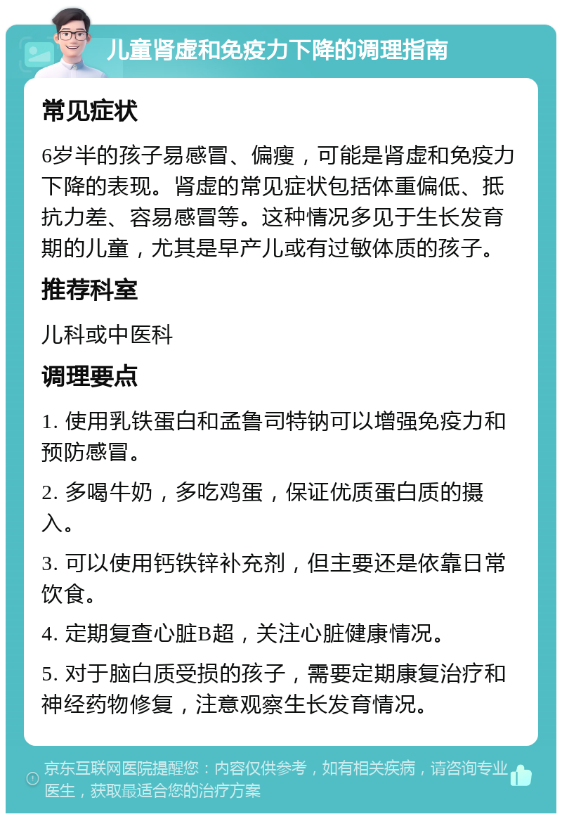 儿童肾虚和免疫力下降的调理指南 常见症状 6岁半的孩子易感冒、偏瘦，可能是肾虚和免疫力下降的表现。肾虚的常见症状包括体重偏低、抵抗力差、容易感冒等。这种情况多见于生长发育期的儿童，尤其是早产儿或有过敏体质的孩子。 推荐科室 儿科或中医科 调理要点 1. 使用乳铁蛋白和孟鲁司特钠可以增强免疫力和预防感冒。 2. 多喝牛奶，多吃鸡蛋，保证优质蛋白质的摄入。 3. 可以使用钙铁锌补充剂，但主要还是依靠日常饮食。 4. 定期复查心脏B超，关注心脏健康情况。 5. 对于脑白质受损的孩子，需要定期康复治疗和神经药物修复，注意观察生长发育情况。