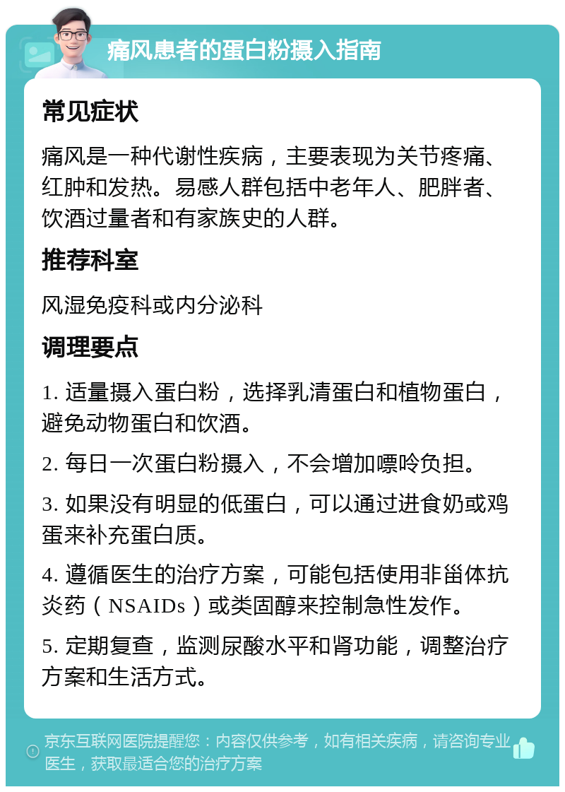 痛风患者的蛋白粉摄入指南 常见症状 痛风是一种代谢性疾病，主要表现为关节疼痛、红肿和发热。易感人群包括中老年人、肥胖者、饮酒过量者和有家族史的人群。 推荐科室 风湿免疫科或内分泌科 调理要点 1. 适量摄入蛋白粉，选择乳清蛋白和植物蛋白，避免动物蛋白和饮酒。 2. 每日一次蛋白粉摄入，不会增加嘌呤负担。 3. 如果没有明显的低蛋白，可以通过进食奶或鸡蛋来补充蛋白质。 4. 遵循医生的治疗方案，可能包括使用非甾体抗炎药（NSAIDs）或类固醇来控制急性发作。 5. 定期复查，监测尿酸水平和肾功能，调整治疗方案和生活方式。