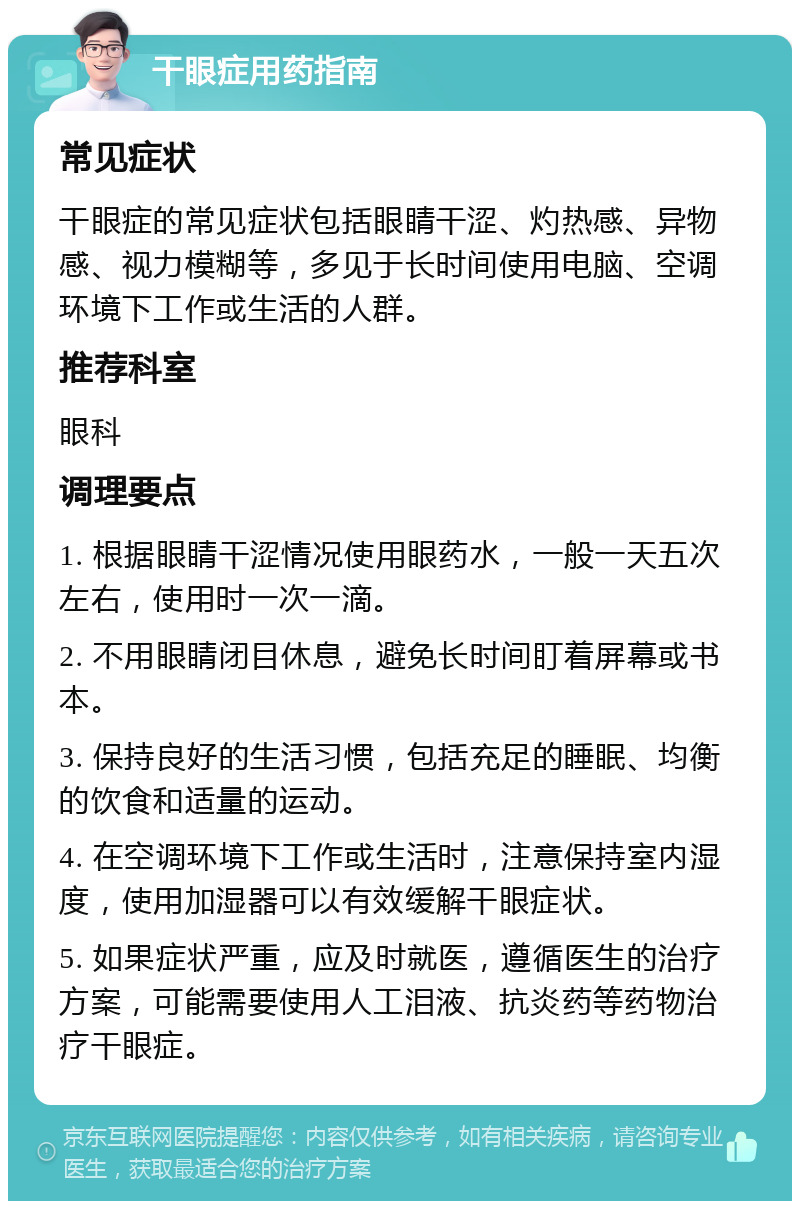 干眼症用药指南 常见症状 干眼症的常见症状包括眼睛干涩、灼热感、异物感、视力模糊等，多见于长时间使用电脑、空调环境下工作或生活的人群。 推荐科室 眼科 调理要点 1. 根据眼睛干涩情况使用眼药水，一般一天五次左右，使用时一次一滴。 2. 不用眼睛闭目休息，避免长时间盯着屏幕或书本。 3. 保持良好的生活习惯，包括充足的睡眠、均衡的饮食和适量的运动。 4. 在空调环境下工作或生活时，注意保持室内湿度，使用加湿器可以有效缓解干眼症状。 5. 如果症状严重，应及时就医，遵循医生的治疗方案，可能需要使用人工泪液、抗炎药等药物治疗干眼症。