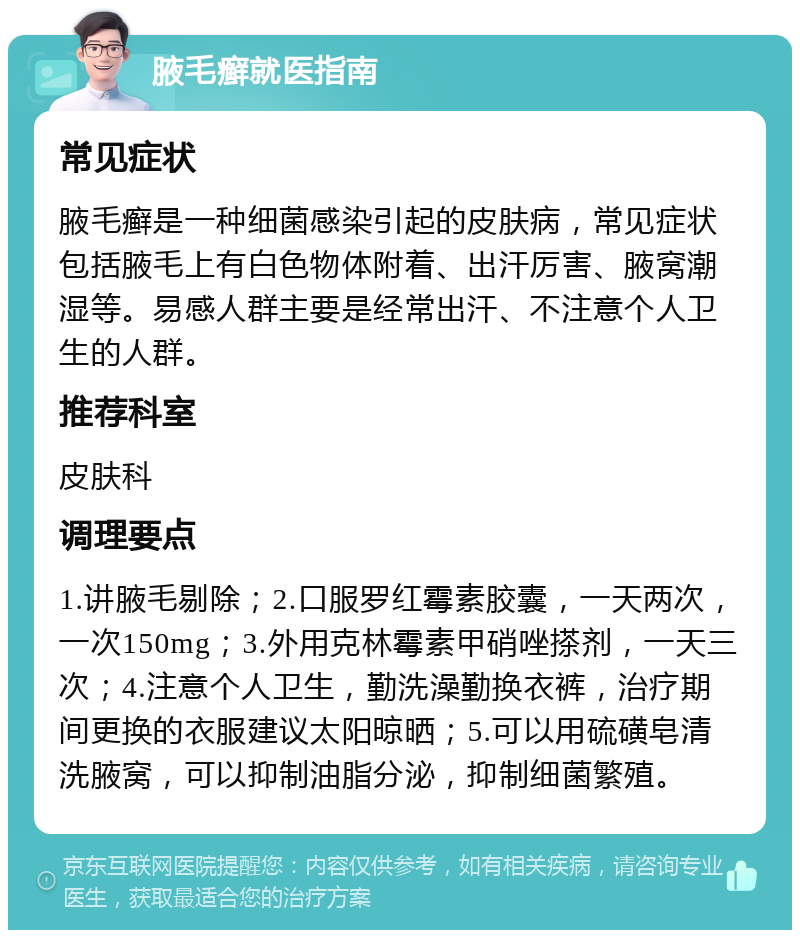 腋毛癣就医指南 常见症状 腋毛癣是一种细菌感染引起的皮肤病，常见症状包括腋毛上有白色物体附着、出汗厉害、腋窝潮湿等。易感人群主要是经常出汗、不注意个人卫生的人群。 推荐科室 皮肤科 调理要点 1.讲腋毛剔除；2.口服罗红霉素胶囊，一天两次，一次150mg；3.外用克林霉素甲硝唑搽剂，一天三次；4.注意个人卫生，勤洗澡勤换衣裤，治疗期间更换的衣服建议太阳晾晒；5.可以用硫磺皂清洗腋窝，可以抑制油脂分泌，抑制细菌繁殖。