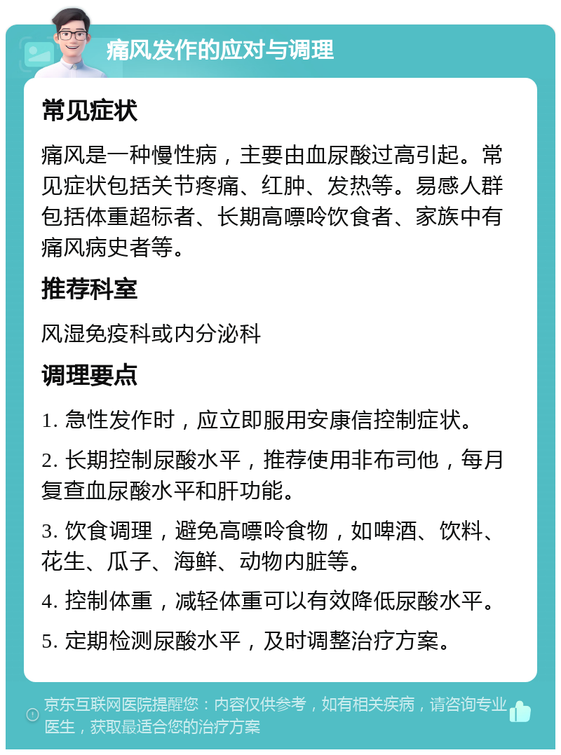 痛风发作的应对与调理 常见症状 痛风是一种慢性病，主要由血尿酸过高引起。常见症状包括关节疼痛、红肿、发热等。易感人群包括体重超标者、长期高嘌呤饮食者、家族中有痛风病史者等。 推荐科室 风湿免疫科或内分泌科 调理要点 1. 急性发作时，应立即服用安康信控制症状。 2. 长期控制尿酸水平，推荐使用非布司他，每月复查血尿酸水平和肝功能。 3. 饮食调理，避免高嘌呤食物，如啤酒、饮料、花生、瓜子、海鲜、动物内脏等。 4. 控制体重，减轻体重可以有效降低尿酸水平。 5. 定期检测尿酸水平，及时调整治疗方案。