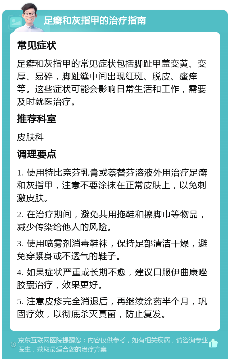 足癣和灰指甲的治疗指南 常见症状 足癣和灰指甲的常见症状包括脚趾甲盖变黄、变厚、易碎，脚趾缝中间出现红斑、脱皮、瘙痒等。这些症状可能会影响日常生活和工作，需要及时就医治疗。 推荐科室 皮肤科 调理要点 1. 使用特比奈芬乳膏或萘替芬溶液外用治疗足癣和灰指甲，注意不要涂抹在正常皮肤上，以免刺激皮肤。 2. 在治疗期间，避免共用拖鞋和擦脚巾等物品，减少传染给他人的风险。 3. 使用喷雾剂消毒鞋袜，保持足部清洁干燥，避免穿紧身或不透气的鞋子。 4. 如果症状严重或长期不愈，建议口服伊曲康唑胶囊治疗，效果更好。 5. 注意皮疹完全消退后，再继续涂药半个月，巩固疗效，以彻底杀灭真菌，防止复发。