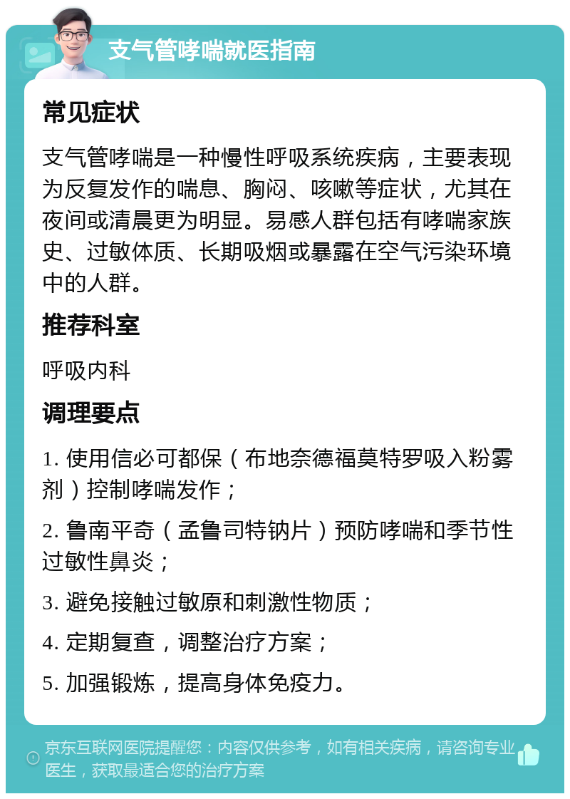 支气管哮喘就医指南 常见症状 支气管哮喘是一种慢性呼吸系统疾病，主要表现为反复发作的喘息、胸闷、咳嗽等症状，尤其在夜间或清晨更为明显。易感人群包括有哮喘家族史、过敏体质、长期吸烟或暴露在空气污染环境中的人群。 推荐科室 呼吸内科 调理要点 1. 使用信必可都保（布地奈德福莫特罗吸入粉雾剂）控制哮喘发作； 2. 鲁南平奇（孟鲁司特钠片）预防哮喘和季节性过敏性鼻炎； 3. 避免接触过敏原和刺激性物质； 4. 定期复查，调整治疗方案； 5. 加强锻炼，提高身体免疫力。