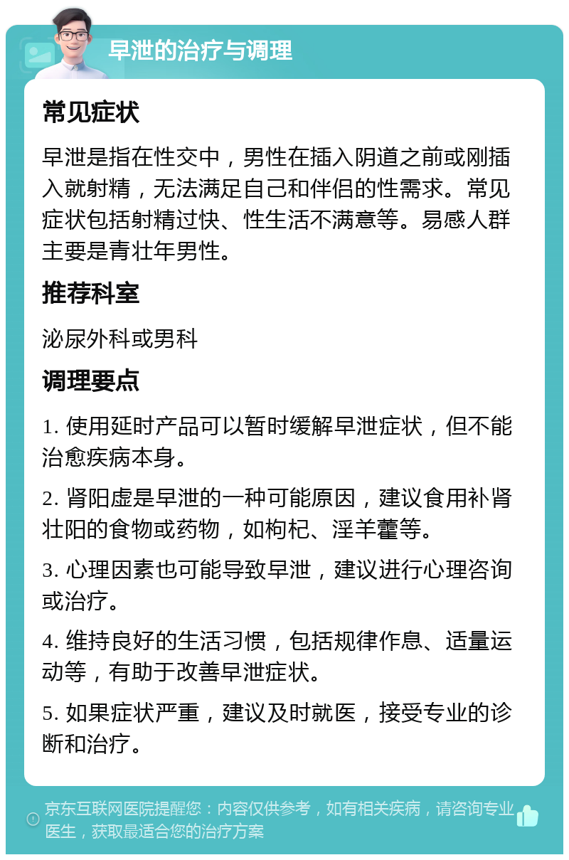 早泄的治疗与调理 常见症状 早泄是指在性交中，男性在插入阴道之前或刚插入就射精，无法满足自己和伴侣的性需求。常见症状包括射精过快、性生活不满意等。易感人群主要是青壮年男性。 推荐科室 泌尿外科或男科 调理要点 1. 使用延时产品可以暂时缓解早泄症状，但不能治愈疾病本身。 2. 肾阳虚是早泄的一种可能原因，建议食用补肾壮阳的食物或药物，如枸杞、淫羊藿等。 3. 心理因素也可能导致早泄，建议进行心理咨询或治疗。 4. 维持良好的生活习惯，包括规律作息、适量运动等，有助于改善早泄症状。 5. 如果症状严重，建议及时就医，接受专业的诊断和治疗。