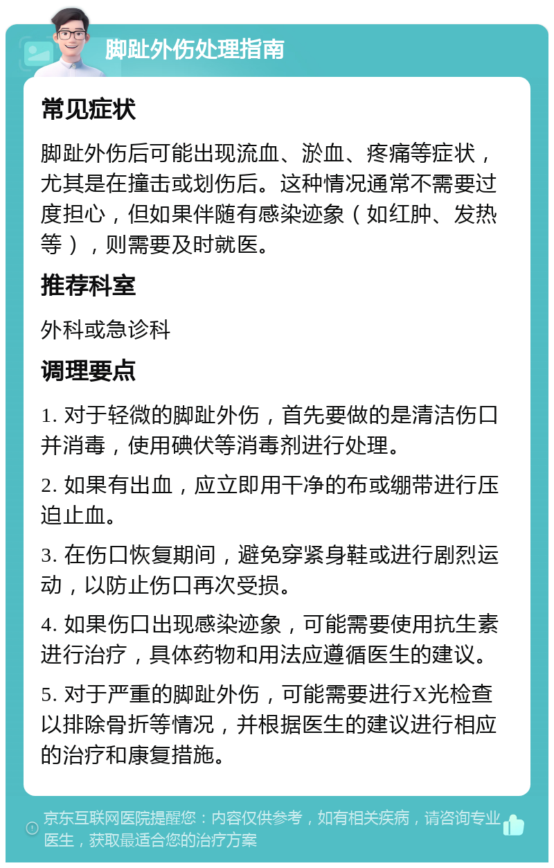 脚趾外伤处理指南 常见症状 脚趾外伤后可能出现流血、淤血、疼痛等症状，尤其是在撞击或划伤后。这种情况通常不需要过度担心，但如果伴随有感染迹象（如红肿、发热等），则需要及时就医。 推荐科室 外科或急诊科 调理要点 1. 对于轻微的脚趾外伤，首先要做的是清洁伤口并消毒，使用碘伏等消毒剂进行处理。 2. 如果有出血，应立即用干净的布或绷带进行压迫止血。 3. 在伤口恢复期间，避免穿紧身鞋或进行剧烈运动，以防止伤口再次受损。 4. 如果伤口出现感染迹象，可能需要使用抗生素进行治疗，具体药物和用法应遵循医生的建议。 5. 对于严重的脚趾外伤，可能需要进行X光检查以排除骨折等情况，并根据医生的建议进行相应的治疗和康复措施。