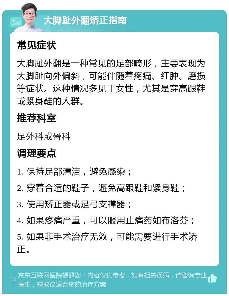 大脚趾外翻矫正指南 常见症状 大脚趾外翻是一种常见的足部畸形，主要表现为大脚趾向外偏斜，可能伴随着疼痛、红肿、磨损等症状。这种情况多见于女性，尤其是穿高跟鞋或紧身鞋的人群。 推荐科室 足外科或骨科 调理要点 1. 保持足部清洁，避免感染； 2. 穿着合适的鞋子，避免高跟鞋和紧身鞋； 3. 使用矫正器或足弓支撑器； 4. 如果疼痛严重，可以服用止痛药如布洛芬； 5. 如果非手术治疗无效，可能需要进行手术矫正。