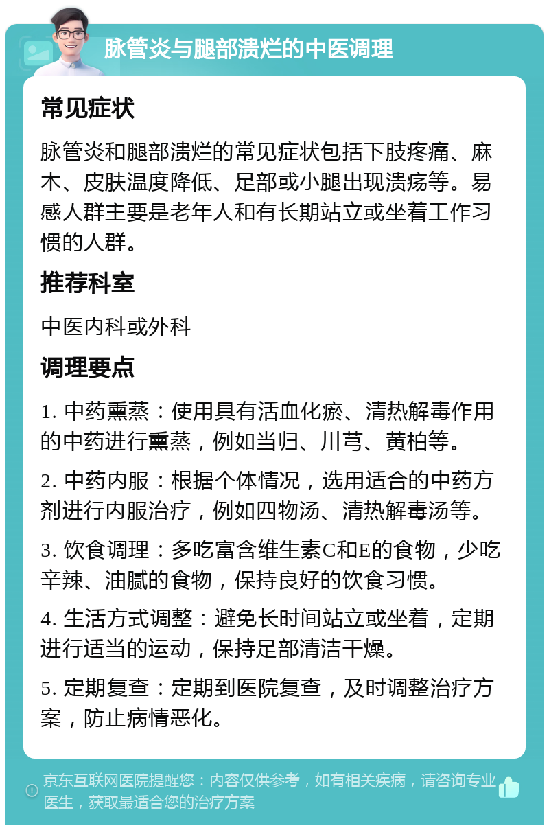 脉管炎与腿部溃烂的中医调理 常见症状 脉管炎和腿部溃烂的常见症状包括下肢疼痛、麻木、皮肤温度降低、足部或小腿出现溃疡等。易感人群主要是老年人和有长期站立或坐着工作习惯的人群。 推荐科室 中医内科或外科 调理要点 1. 中药熏蒸：使用具有活血化瘀、清热解毒作用的中药进行熏蒸，例如当归、川芎、黄柏等。 2. 中药内服：根据个体情况，选用适合的中药方剂进行内服治疗，例如四物汤、清热解毒汤等。 3. 饮食调理：多吃富含维生素C和E的食物，少吃辛辣、油腻的食物，保持良好的饮食习惯。 4. 生活方式调整：避免长时间站立或坐着，定期进行适当的运动，保持足部清洁干燥。 5. 定期复查：定期到医院复查，及时调整治疗方案，防止病情恶化。