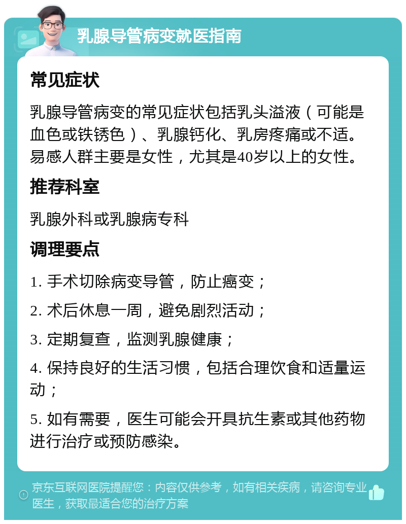 乳腺导管病变就医指南 常见症状 乳腺导管病变的常见症状包括乳头溢液（可能是血色或铁锈色）、乳腺钙化、乳房疼痛或不适。易感人群主要是女性，尤其是40岁以上的女性。 推荐科室 乳腺外科或乳腺病专科 调理要点 1. 手术切除病变导管，防止癌变； 2. 术后休息一周，避免剧烈活动； 3. 定期复查，监测乳腺健康； 4. 保持良好的生活习惯，包括合理饮食和适量运动； 5. 如有需要，医生可能会开具抗生素或其他药物进行治疗或预防感染。