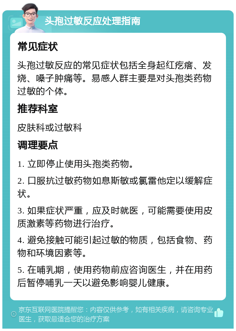 头孢过敏反应处理指南 常见症状 头孢过敏反应的常见症状包括全身起红疙瘩、发烧、嗓子肿痛等。易感人群主要是对头孢类药物过敏的个体。 推荐科室 皮肤科或过敏科 调理要点 1. 立即停止使用头孢类药物。 2. 口服抗过敏药物如息斯敏或氯雷他定以缓解症状。 3. 如果症状严重，应及时就医，可能需要使用皮质激素等药物进行治疗。 4. 避免接触可能引起过敏的物质，包括食物、药物和环境因素等。 5. 在哺乳期，使用药物前应咨询医生，并在用药后暂停哺乳一天以避免影响婴儿健康。