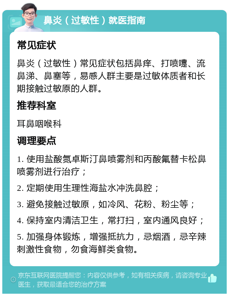 鼻炎（过敏性）就医指南 常见症状 鼻炎（过敏性）常见症状包括鼻痒、打喷嚏、流鼻涕、鼻塞等，易感人群主要是过敏体质者和长期接触过敏原的人群。 推荐科室 耳鼻咽喉科 调理要点 1. 使用盐酸氮卓斯汀鼻喷雾剂和丙酸氟替卡松鼻喷雾剂进行治疗； 2. 定期使用生理性海盐水冲洗鼻腔； 3. 避免接触过敏原，如冷风、花粉、粉尘等； 4. 保持室内清洁卫生，常打扫，室内通风良好； 5. 加强身体锻炼，增强抵抗力，忌烟酒，忌辛辣刺激性食物，勿食海鲜类食物。