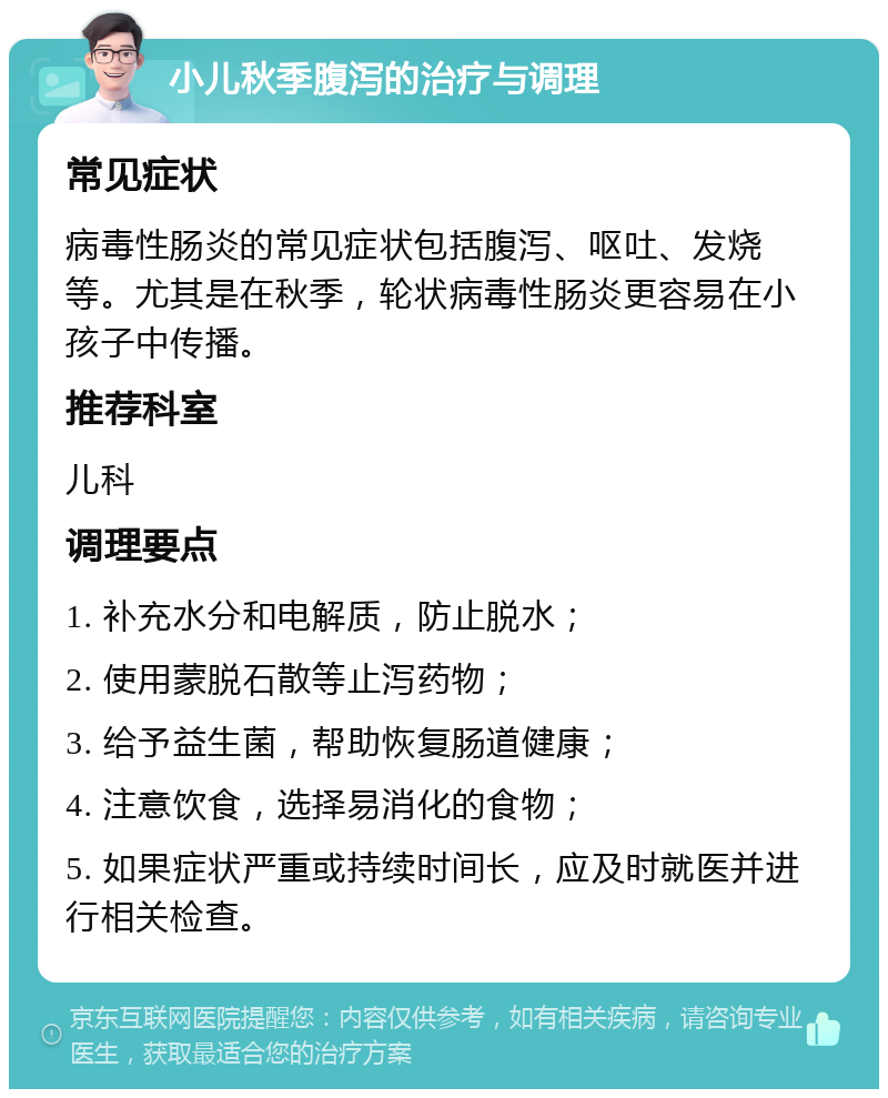 小儿秋季腹泻的治疗与调理 常见症状 病毒性肠炎的常见症状包括腹泻、呕吐、发烧等。尤其是在秋季，轮状病毒性肠炎更容易在小孩子中传播。 推荐科室 儿科 调理要点 1. 补充水分和电解质，防止脱水； 2. 使用蒙脱石散等止泻药物； 3. 给予益生菌，帮助恢复肠道健康； 4. 注意饮食，选择易消化的食物； 5. 如果症状严重或持续时间长，应及时就医并进行相关检查。