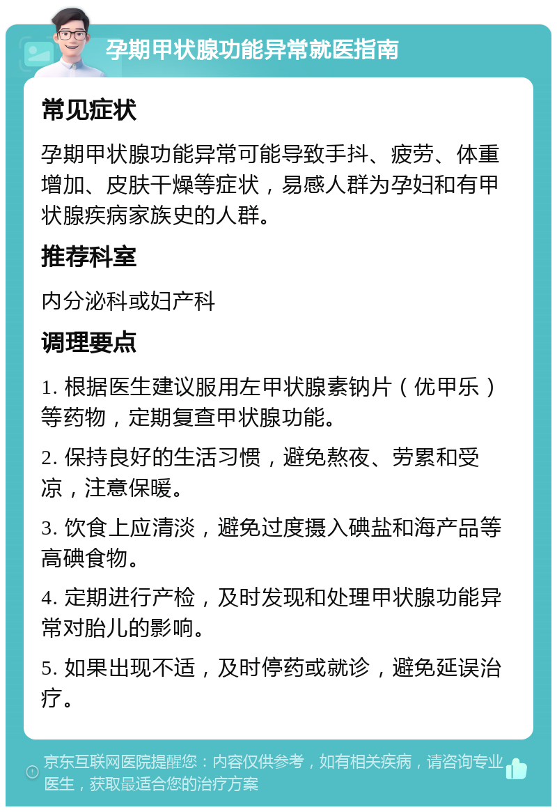 孕期甲状腺功能异常就医指南 常见症状 孕期甲状腺功能异常可能导致手抖、疲劳、体重增加、皮肤干燥等症状，易感人群为孕妇和有甲状腺疾病家族史的人群。 推荐科室 内分泌科或妇产科 调理要点 1. 根据医生建议服用左甲状腺素钠片（优甲乐）等药物，定期复查甲状腺功能。 2. 保持良好的生活习惯，避免熬夜、劳累和受凉，注意保暖。 3. 饮食上应清淡，避免过度摄入碘盐和海产品等高碘食物。 4. 定期进行产检，及时发现和处理甲状腺功能异常对胎儿的影响。 5. 如果出现不适，及时停药或就诊，避免延误治疗。