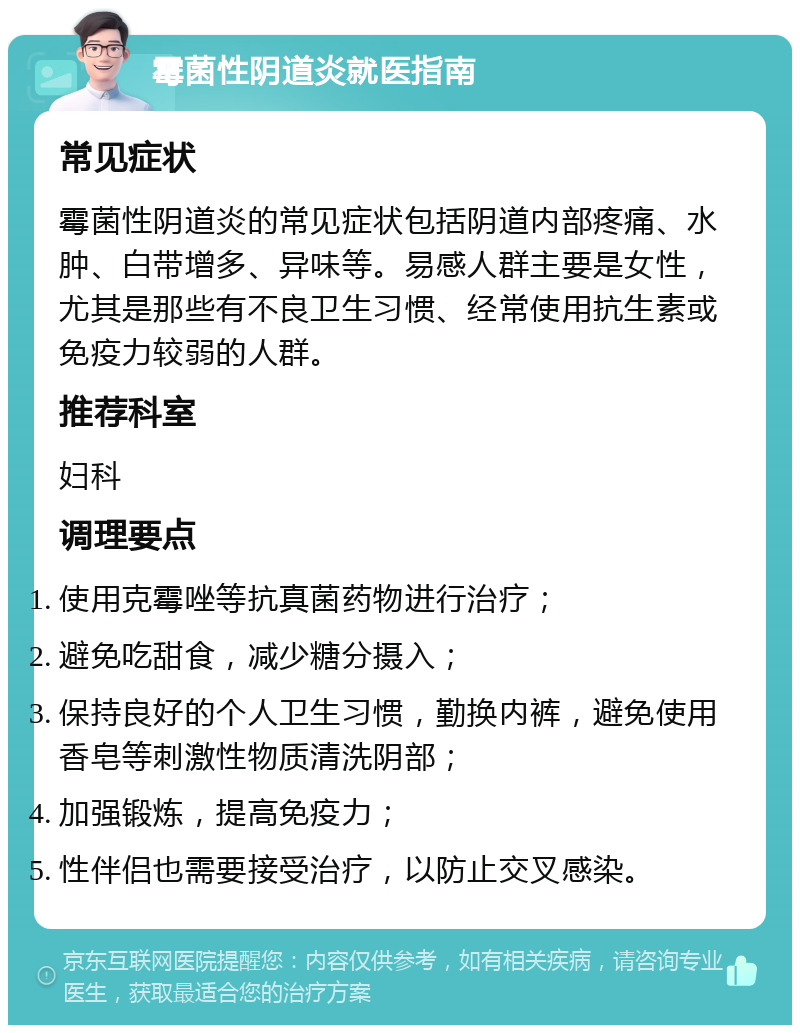 霉菌性阴道炎就医指南 常见症状 霉菌性阴道炎的常见症状包括阴道内部疼痛、水肿、白带增多、异味等。易感人群主要是女性，尤其是那些有不良卫生习惯、经常使用抗生素或免疫力较弱的人群。 推荐科室 妇科 调理要点 使用克霉唑等抗真菌药物进行治疗； 避免吃甜食，减少糖分摄入； 保持良好的个人卫生习惯，勤换内裤，避免使用香皂等刺激性物质清洗阴部； 加强锻炼，提高免疫力； 性伴侣也需要接受治疗，以防止交叉感染。