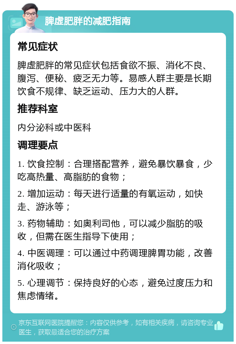 脾虚肥胖的减肥指南 常见症状 脾虚肥胖的常见症状包括食欲不振、消化不良、腹泻、便秘、疲乏无力等。易感人群主要是长期饮食不规律、缺乏运动、压力大的人群。 推荐科室 内分泌科或中医科 调理要点 1. 饮食控制：合理搭配营养，避免暴饮暴食，少吃高热量、高脂肪的食物； 2. 增加运动：每天进行适量的有氧运动，如快走、游泳等； 3. 药物辅助：如奥利司他，可以减少脂肪的吸收，但需在医生指导下使用； 4. 中医调理：可以通过中药调理脾胃功能，改善消化吸收； 5. 心理调节：保持良好的心态，避免过度压力和焦虑情绪。