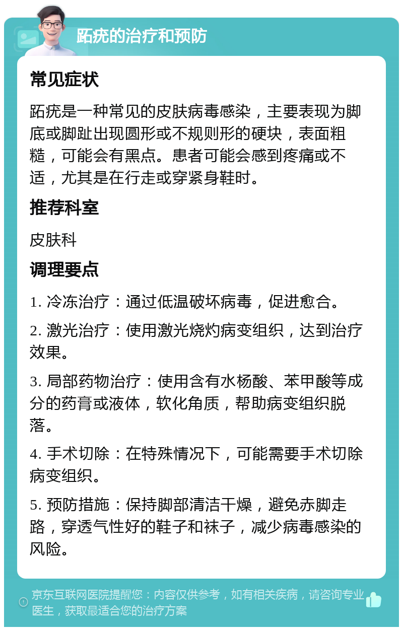 跖疣的治疗和预防 常见症状 跖疣是一种常见的皮肤病毒感染，主要表现为脚底或脚趾出现圆形或不规则形的硬块，表面粗糙，可能会有黑点。患者可能会感到疼痛或不适，尤其是在行走或穿紧身鞋时。 推荐科室 皮肤科 调理要点 1. 冷冻治疗：通过低温破坏病毒，促进愈合。 2. 激光治疗：使用激光烧灼病变组织，达到治疗效果。 3. 局部药物治疗：使用含有水杨酸、苯甲酸等成分的药膏或液体，软化角质，帮助病变组织脱落。 4. 手术切除：在特殊情况下，可能需要手术切除病变组织。 5. 预防措施：保持脚部清洁干燥，避免赤脚走路，穿透气性好的鞋子和袜子，减少病毒感染的风险。