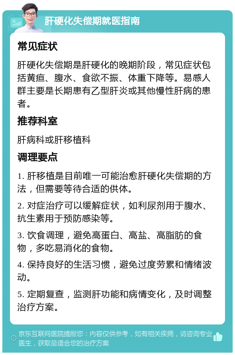 肝硬化失偿期就医指南 常见症状 肝硬化失偿期是肝硬化的晚期阶段，常见症状包括黄疸、腹水、食欲不振、体重下降等。易感人群主要是长期患有乙型肝炎或其他慢性肝病的患者。 推荐科室 肝病科或肝移植科 调理要点 1. 肝移植是目前唯一可能治愈肝硬化失偿期的方法，但需要等待合适的供体。 2. 对症治疗可以缓解症状，如利尿剂用于腹水、抗生素用于预防感染等。 3. 饮食调理，避免高蛋白、高盐、高脂肪的食物，多吃易消化的食物。 4. 保持良好的生活习惯，避免过度劳累和情绪波动。 5. 定期复查，监测肝功能和病情变化，及时调整治疗方案。