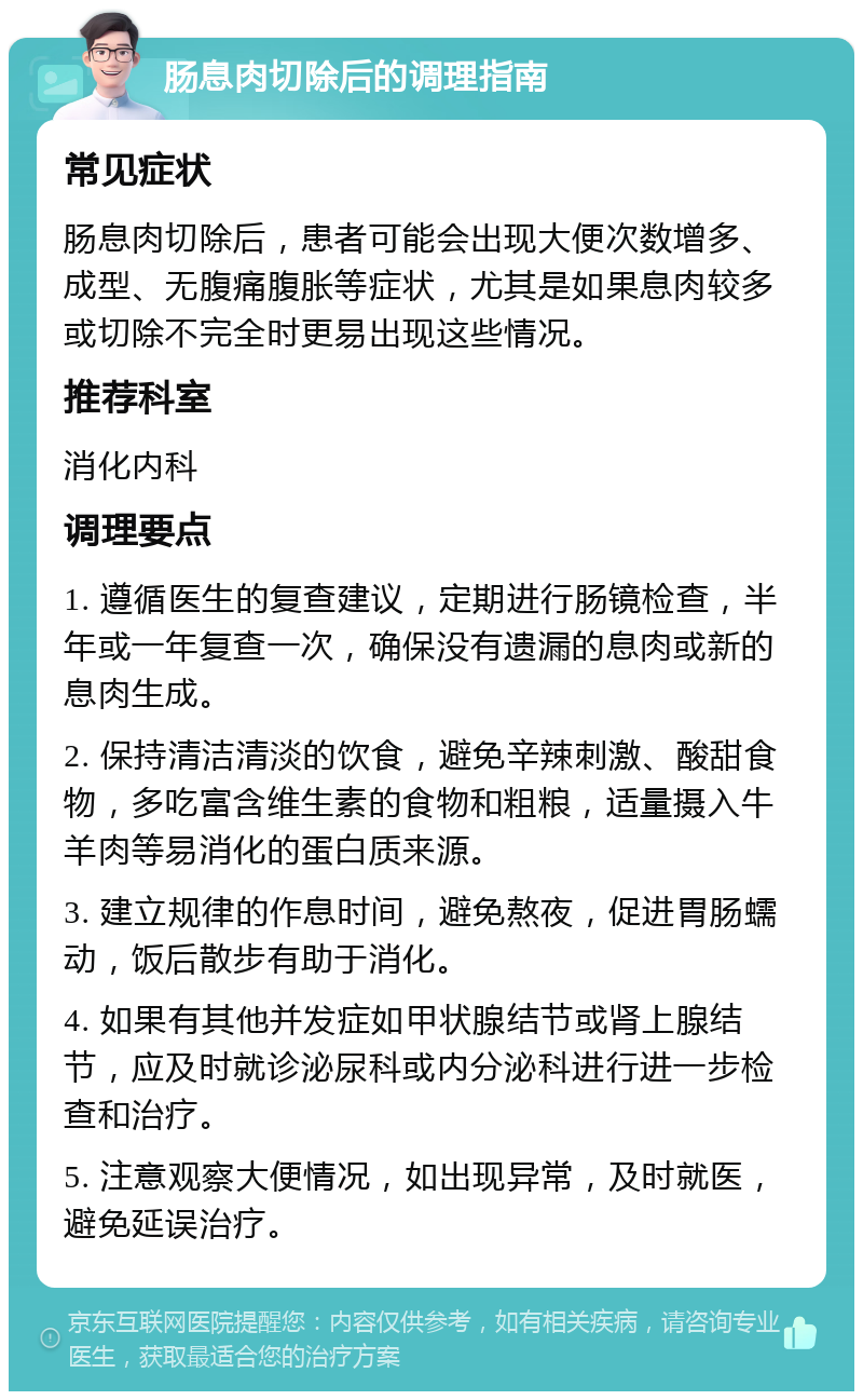 肠息肉切除后的调理指南 常见症状 肠息肉切除后，患者可能会出现大便次数增多、成型、无腹痛腹胀等症状，尤其是如果息肉较多或切除不完全时更易出现这些情况。 推荐科室 消化内科 调理要点 1. 遵循医生的复查建议，定期进行肠镜检查，半年或一年复查一次，确保没有遗漏的息肉或新的息肉生成。 2. 保持清洁清淡的饮食，避免辛辣刺激、酸甜食物，多吃富含维生素的食物和粗粮，适量摄入牛羊肉等易消化的蛋白质来源。 3. 建立规律的作息时间，避免熬夜，促进胃肠蠕动，饭后散步有助于消化。 4. 如果有其他并发症如甲状腺结节或肾上腺结节，应及时就诊泌尿科或内分泌科进行进一步检查和治疗。 5. 注意观察大便情况，如出现异常，及时就医，避免延误治疗。