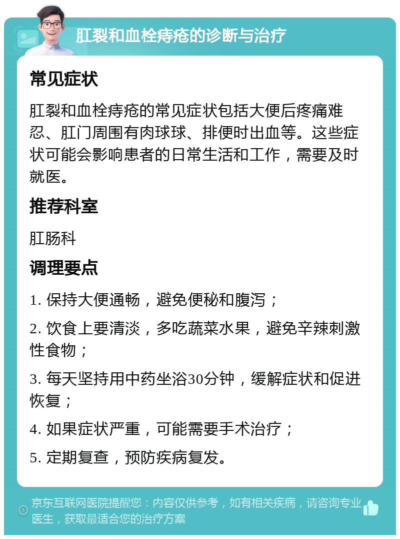 肛裂和血栓痔疮的诊断与治疗 常见症状 肛裂和血栓痔疮的常见症状包括大便后疼痛难忍、肛门周围有肉球球、排便时出血等。这些症状可能会影响患者的日常生活和工作，需要及时就医。 推荐科室 肛肠科 调理要点 1. 保持大便通畅，避免便秘和腹泻； 2. 饮食上要清淡，多吃蔬菜水果，避免辛辣刺激性食物； 3. 每天坚持用中药坐浴30分钟，缓解症状和促进恢复； 4. 如果症状严重，可能需要手术治疗； 5. 定期复查，预防疾病复发。