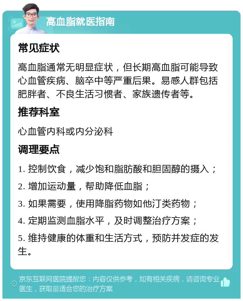 高血脂就医指南 常见症状 高血脂通常无明显症状，但长期高血脂可能导致心血管疾病、脑卒中等严重后果。易感人群包括肥胖者、不良生活习惯者、家族遗传者等。 推荐科室 心血管内科或内分泌科 调理要点 1. 控制饮食，减少饱和脂肪酸和胆固醇的摄入； 2. 增加运动量，帮助降低血脂； 3. 如果需要，使用降脂药物如他汀类药物； 4. 定期监测血脂水平，及时调整治疗方案； 5. 维持健康的体重和生活方式，预防并发症的发生。