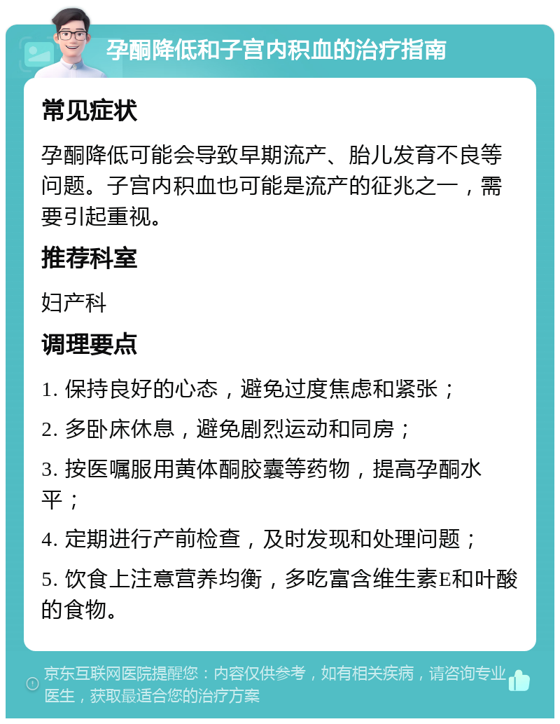 孕酮降低和子宫内积血的治疗指南 常见症状 孕酮降低可能会导致早期流产、胎儿发育不良等问题。子宫内积血也可能是流产的征兆之一，需要引起重视。 推荐科室 妇产科 调理要点 1. 保持良好的心态，避免过度焦虑和紧张； 2. 多卧床休息，避免剧烈运动和同房； 3. 按医嘱服用黄体酮胶囊等药物，提高孕酮水平； 4. 定期进行产前检查，及时发现和处理问题； 5. 饮食上注意营养均衡，多吃富含维生素E和叶酸的食物。