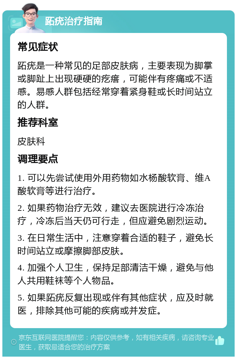 跖疣治疗指南 常见症状 跖疣是一种常见的足部皮肤病，主要表现为脚掌或脚趾上出现硬硬的疙瘩，可能伴有疼痛或不适感。易感人群包括经常穿着紧身鞋或长时间站立的人群。 推荐科室 皮肤科 调理要点 1. 可以先尝试使用外用药物如水杨酸软膏、维A酸软膏等进行治疗。 2. 如果药物治疗无效，建议去医院进行冷冻治疗，冷冻后当天仍可行走，但应避免剧烈运动。 3. 在日常生活中，注意穿着合适的鞋子，避免长时间站立或摩擦脚部皮肤。 4. 加强个人卫生，保持足部清洁干燥，避免与他人共用鞋袜等个人物品。 5. 如果跖疣反复出现或伴有其他症状，应及时就医，排除其他可能的疾病或并发症。