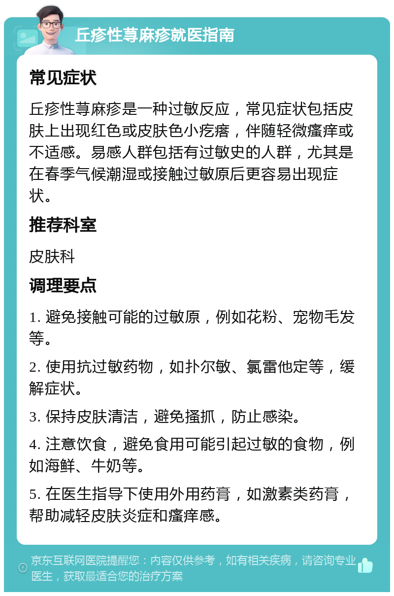 丘疹性荨麻疹就医指南 常见症状 丘疹性荨麻疹是一种过敏反应，常见症状包括皮肤上出现红色或皮肤色小疙瘩，伴随轻微瘙痒或不适感。易感人群包括有过敏史的人群，尤其是在春季气候潮湿或接触过敏原后更容易出现症状。 推荐科室 皮肤科 调理要点 1. 避免接触可能的过敏原，例如花粉、宠物毛发等。 2. 使用抗过敏药物，如扑尔敏、氯雷他定等，缓解症状。 3. 保持皮肤清洁，避免搔抓，防止感染。 4. 注意饮食，避免食用可能引起过敏的食物，例如海鲜、牛奶等。 5. 在医生指导下使用外用药膏，如激素类药膏，帮助减轻皮肤炎症和瘙痒感。