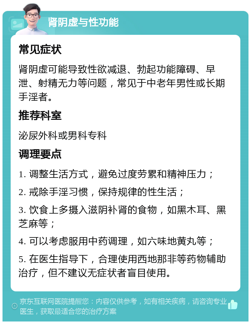 肾阴虚与性功能 常见症状 肾阴虚可能导致性欲减退、勃起功能障碍、早泄、射精无力等问题，常见于中老年男性或长期手淫者。 推荐科室 泌尿外科或男科专科 调理要点 1. 调整生活方式，避免过度劳累和精神压力； 2. 戒除手淫习惯，保持规律的性生活； 3. 饮食上多摄入滋阴补肾的食物，如黑木耳、黑芝麻等； 4. 可以考虑服用中药调理，如六味地黄丸等； 5. 在医生指导下，合理使用西地那非等药物辅助治疗，但不建议无症状者盲目使用。