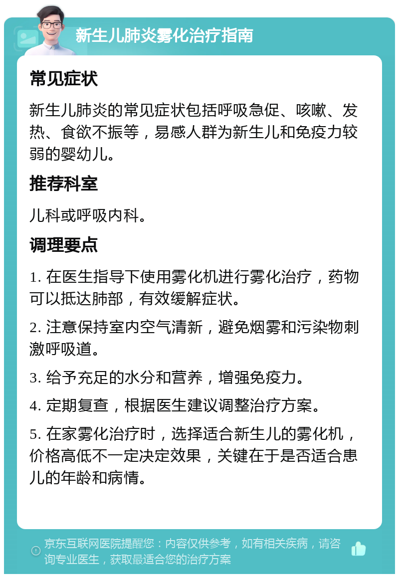 新生儿肺炎雾化治疗指南 常见症状 新生儿肺炎的常见症状包括呼吸急促、咳嗽、发热、食欲不振等，易感人群为新生儿和免疫力较弱的婴幼儿。 推荐科室 儿科或呼吸内科。 调理要点 1. 在医生指导下使用雾化机进行雾化治疗，药物可以抵达肺部，有效缓解症状。 2. 注意保持室内空气清新，避免烟雾和污染物刺激呼吸道。 3. 给予充足的水分和营养，增强免疫力。 4. 定期复查，根据医生建议调整治疗方案。 5. 在家雾化治疗时，选择适合新生儿的雾化机，价格高低不一定决定效果，关键在于是否适合患儿的年龄和病情。