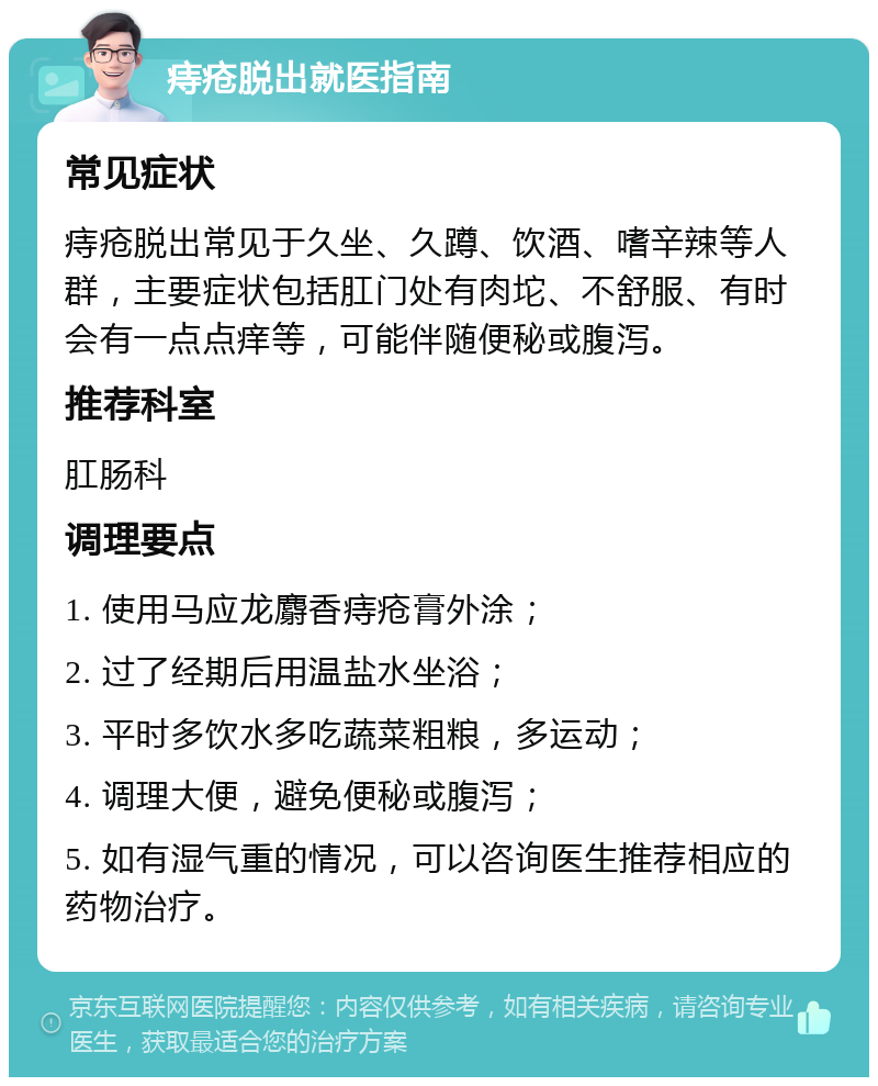 痔疮脱出就医指南 常见症状 痔疮脱出常见于久坐、久蹲、饮酒、嗜辛辣等人群，主要症状包括肛门处有肉坨、不舒服、有时会有一点点痒等，可能伴随便秘或腹泻。 推荐科室 肛肠科 调理要点 1. 使用马应龙麝香痔疮膏外涂； 2. 过了经期后用温盐水坐浴； 3. 平时多饮水多吃蔬菜粗粮，多运动； 4. 调理大便，避免便秘或腹泻； 5. 如有湿气重的情况，可以咨询医生推荐相应的药物治疗。