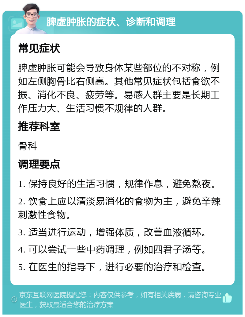 脾虚肿胀的症状、诊断和调理 常见症状 脾虚肿胀可能会导致身体某些部位的不对称，例如左侧胸骨比右侧高。其他常见症状包括食欲不振、消化不良、疲劳等。易感人群主要是长期工作压力大、生活习惯不规律的人群。 推荐科室 骨科 调理要点 1. 保持良好的生活习惯，规律作息，避免熬夜。 2. 饮食上应以清淡易消化的食物为主，避免辛辣刺激性食物。 3. 适当进行运动，增强体质，改善血液循环。 4. 可以尝试一些中药调理，例如四君子汤等。 5. 在医生的指导下，进行必要的治疗和检查。