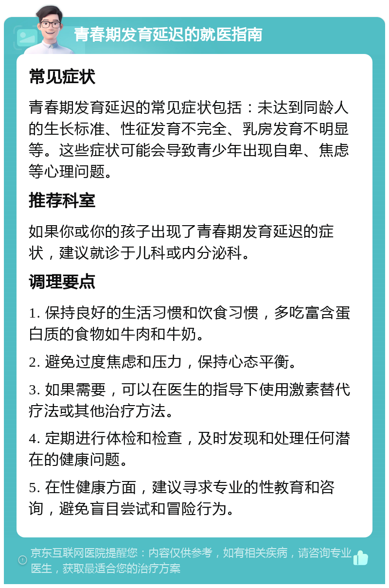 青春期发育延迟的就医指南 常见症状 青春期发育延迟的常见症状包括：未达到同龄人的生长标准、性征发育不完全、乳房发育不明显等。这些症状可能会导致青少年出现自卑、焦虑等心理问题。 推荐科室 如果你或你的孩子出现了青春期发育延迟的症状，建议就诊于儿科或内分泌科。 调理要点 1. 保持良好的生活习惯和饮食习惯，多吃富含蛋白质的食物如牛肉和牛奶。 2. 避免过度焦虑和压力，保持心态平衡。 3. 如果需要，可以在医生的指导下使用激素替代疗法或其他治疗方法。 4. 定期进行体检和检查，及时发现和处理任何潜在的健康问题。 5. 在性健康方面，建议寻求专业的性教育和咨询，避免盲目尝试和冒险行为。