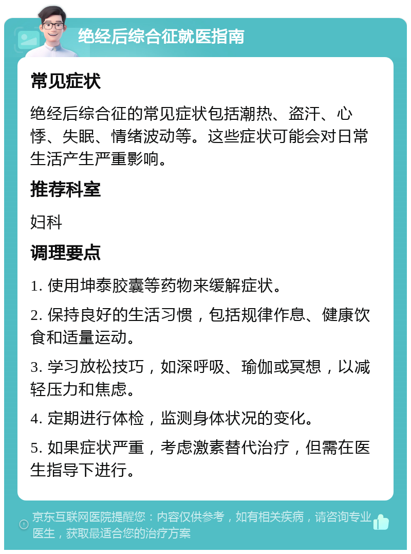 绝经后综合征就医指南 常见症状 绝经后综合征的常见症状包括潮热、盗汗、心悸、失眠、情绪波动等。这些症状可能会对日常生活产生严重影响。 推荐科室 妇科 调理要点 1. 使用坤泰胶囊等药物来缓解症状。 2. 保持良好的生活习惯，包括规律作息、健康饮食和适量运动。 3. 学习放松技巧，如深呼吸、瑜伽或冥想，以减轻压力和焦虑。 4. 定期进行体检，监测身体状况的变化。 5. 如果症状严重，考虑激素替代治疗，但需在医生指导下进行。