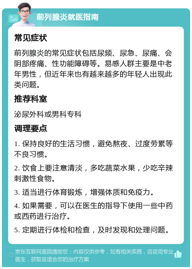 前列腺炎就医指南 常见症状 前列腺炎的常见症状包括尿频、尿急、尿痛、会阴部疼痛、性功能障碍等。易感人群主要是中老年男性，但近年来也有越来越多的年轻人出现此类问题。 推荐科室 泌尿外科或男科专科 调理要点 1. 保持良好的生活习惯，避免熬夜、过度劳累等不良习惯。 2. 饮食上要注意清淡，多吃蔬菜水果，少吃辛辣刺激性食物。 3. 适当进行体育锻炼，增强体质和免疫力。 4. 如果需要，可以在医生的指导下使用一些中药或西药进行治疗。 5. 定期进行体检和检查，及时发现和处理问题。