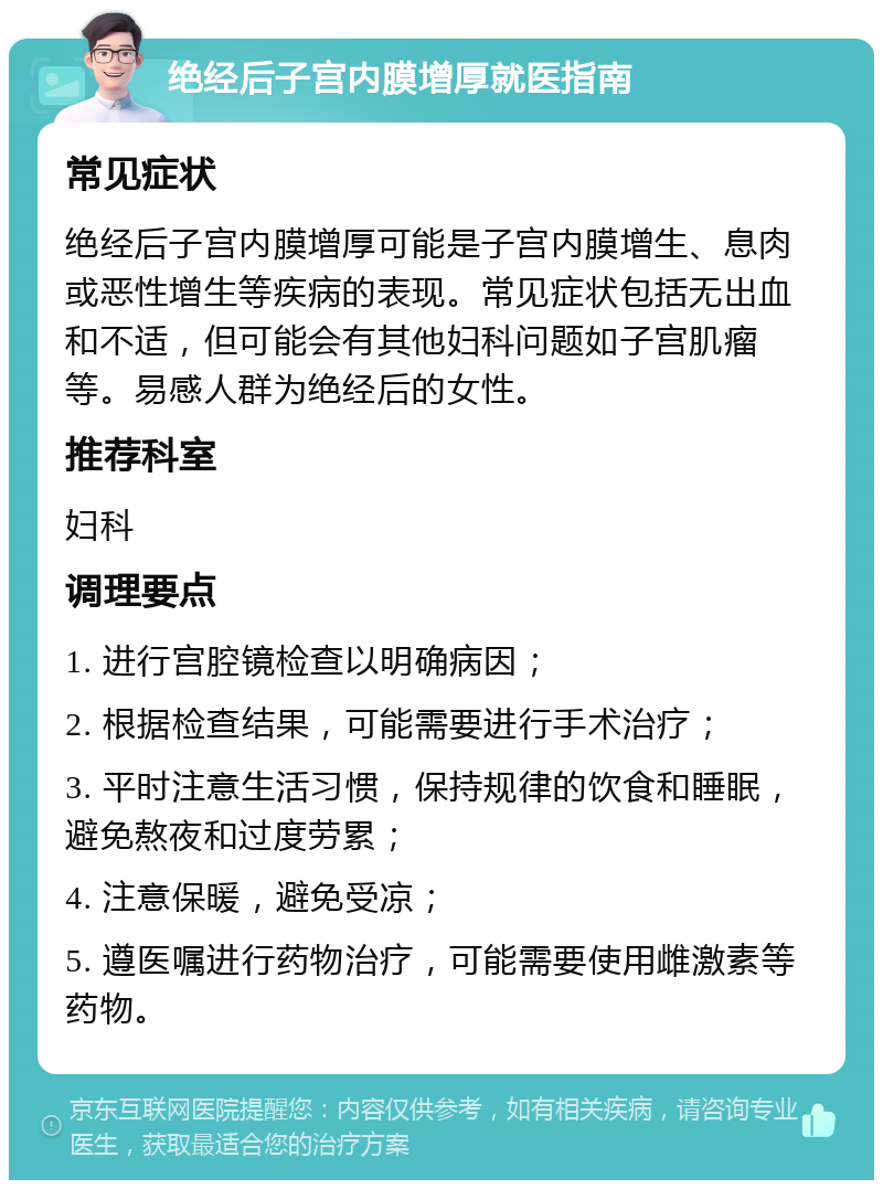 绝经后子宫内膜增厚就医指南 常见症状 绝经后子宫内膜增厚可能是子宫内膜增生、息肉或恶性增生等疾病的表现。常见症状包括无出血和不适，但可能会有其他妇科问题如子宫肌瘤等。易感人群为绝经后的女性。 推荐科室 妇科 调理要点 1. 进行宫腔镜检查以明确病因； 2. 根据检查结果，可能需要进行手术治疗； 3. 平时注意生活习惯，保持规律的饮食和睡眠，避免熬夜和过度劳累； 4. 注意保暖，避免受凉； 5. 遵医嘱进行药物治疗，可能需要使用雌激素等药物。