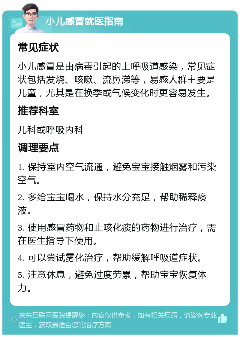 小儿感冒就医指南 常见症状 小儿感冒是由病毒引起的上呼吸道感染，常见症状包括发烧、咳嗽、流鼻涕等，易感人群主要是儿童，尤其是在换季或气候变化时更容易发生。 推荐科室 儿科或呼吸内科 调理要点 1. 保持室内空气流通，避免宝宝接触烟雾和污染空气。 2. 多给宝宝喝水，保持水分充足，帮助稀释痰液。 3. 使用感冒药物和止咳化痰的药物进行治疗，需在医生指导下使用。 4. 可以尝试雾化治疗，帮助缓解呼吸道症状。 5. 注意休息，避免过度劳累，帮助宝宝恢复体力。