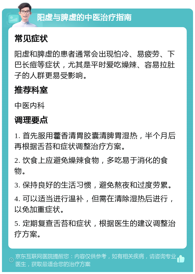 阳虚与脾虚的中医治疗指南 常见症状 阳虚和脾虚的患者通常会出现怕冷、易疲劳、下巴长痘等症状，尤其是平时爱吃燥辣、容易拉肚子的人群更易受影响。 推荐科室 中医内科 调理要点 1. 首先服用藿香清胃胶囊清脾胃湿热，半个月后再根据舌苔和症状调整治疗方案。 2. 饮食上应避免燥辣食物，多吃易于消化的食物。 3. 保持良好的生活习惯，避免熬夜和过度劳累。 4. 可以适当进行温补，但需在清除湿热后进行，以免加重症状。 5. 定期复查舌苔和症状，根据医生的建议调整治疗方案。