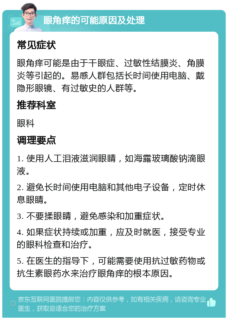 眼角痒的可能原因及处理 常见症状 眼角痒可能是由于干眼症、过敏性结膜炎、角膜炎等引起的。易感人群包括长时间使用电脑、戴隐形眼镜、有过敏史的人群等。 推荐科室 眼科 调理要点 1. 使用人工泪液滋润眼睛，如海露玻璃酸钠滴眼液。 2. 避免长时间使用电脑和其他电子设备，定时休息眼睛。 3. 不要揉眼睛，避免感染和加重症状。 4. 如果症状持续或加重，应及时就医，接受专业的眼科检查和治疗。 5. 在医生的指导下，可能需要使用抗过敏药物或抗生素眼药水来治疗眼角痒的根本原因。