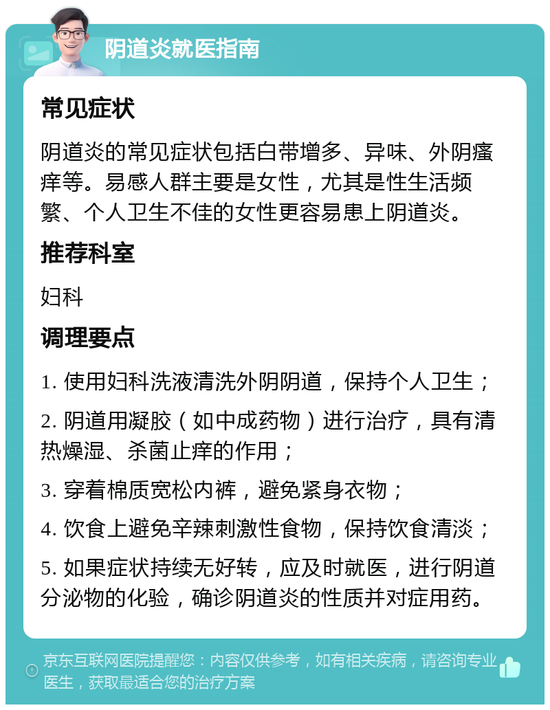 阴道炎就医指南 常见症状 阴道炎的常见症状包括白带增多、异味、外阴瘙痒等。易感人群主要是女性，尤其是性生活频繁、个人卫生不佳的女性更容易患上阴道炎。 推荐科室 妇科 调理要点 1. 使用妇科洗液清洗外阴阴道，保持个人卫生； 2. 阴道用凝胶（如中成药物）进行治疗，具有清热燥湿、杀菌止痒的作用； 3. 穿着棉质宽松内裤，避免紧身衣物； 4. 饮食上避免辛辣刺激性食物，保持饮食清淡； 5. 如果症状持续无好转，应及时就医，进行阴道分泌物的化验，确诊阴道炎的性质并对症用药。