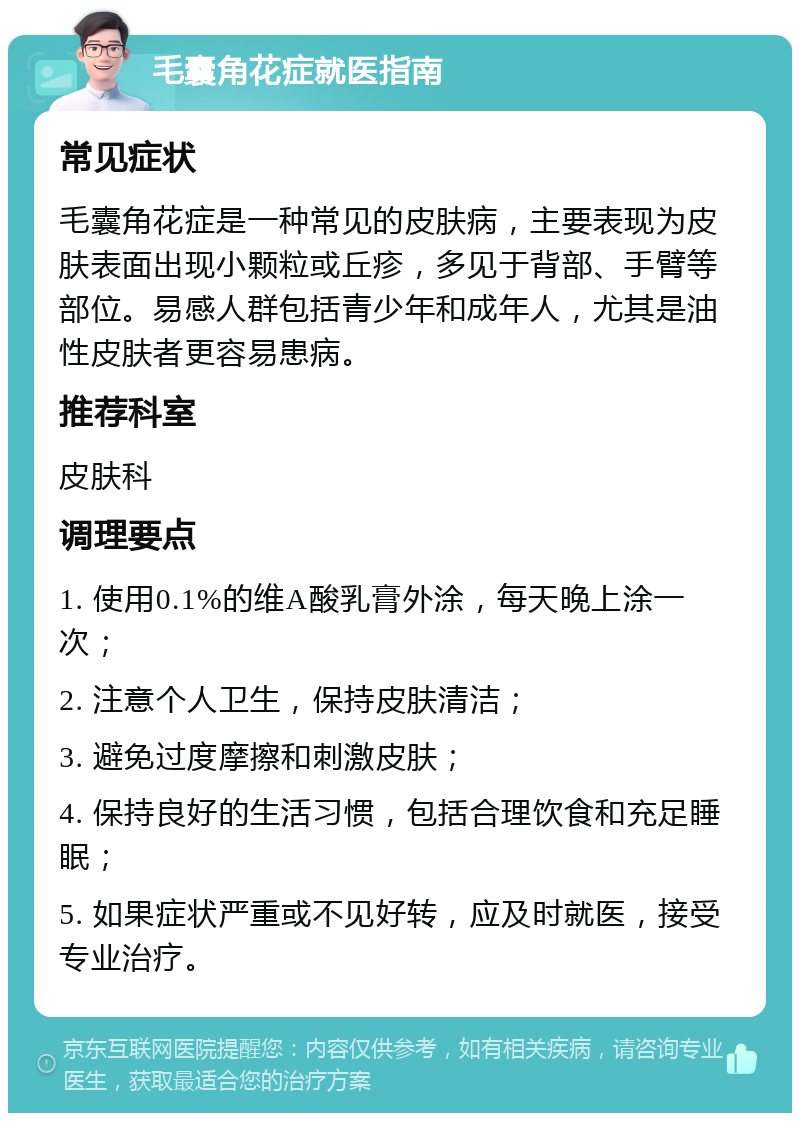 毛囊角花症就医指南 常见症状 毛囊角花症是一种常见的皮肤病，主要表现为皮肤表面出现小颗粒或丘疹，多见于背部、手臂等部位。易感人群包括青少年和成年人，尤其是油性皮肤者更容易患病。 推荐科室 皮肤科 调理要点 1. 使用0.1%的维A酸乳膏外涂，每天晚上涂一次； 2. 注意个人卫生，保持皮肤清洁； 3. 避免过度摩擦和刺激皮肤； 4. 保持良好的生活习惯，包括合理饮食和充足睡眠； 5. 如果症状严重或不见好转，应及时就医，接受专业治疗。