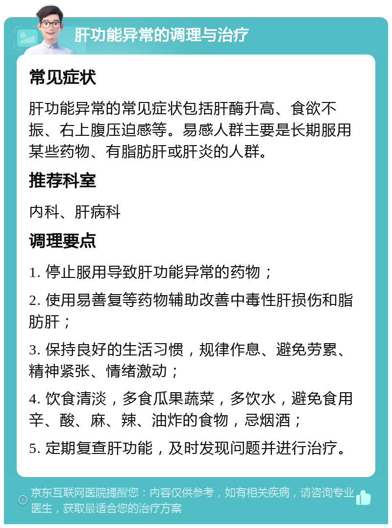 肝功能异常的调理与治疗 常见症状 肝功能异常的常见症状包括肝酶升高、食欲不振、右上腹压迫感等。易感人群主要是长期服用某些药物、有脂肪肝或肝炎的人群。 推荐科室 内科、肝病科 调理要点 1. 停止服用导致肝功能异常的药物； 2. 使用易善复等药物辅助改善中毒性肝损伤和脂肪肝； 3. 保持良好的生活习惯，规律作息、避免劳累、精神紧张、情绪激动； 4. 饮食清淡，多食瓜果蔬菜，多饮水，避免食用辛、酸、麻、辣、油炸的食物，忌烟酒； 5. 定期复查肝功能，及时发现问题并进行治疗。