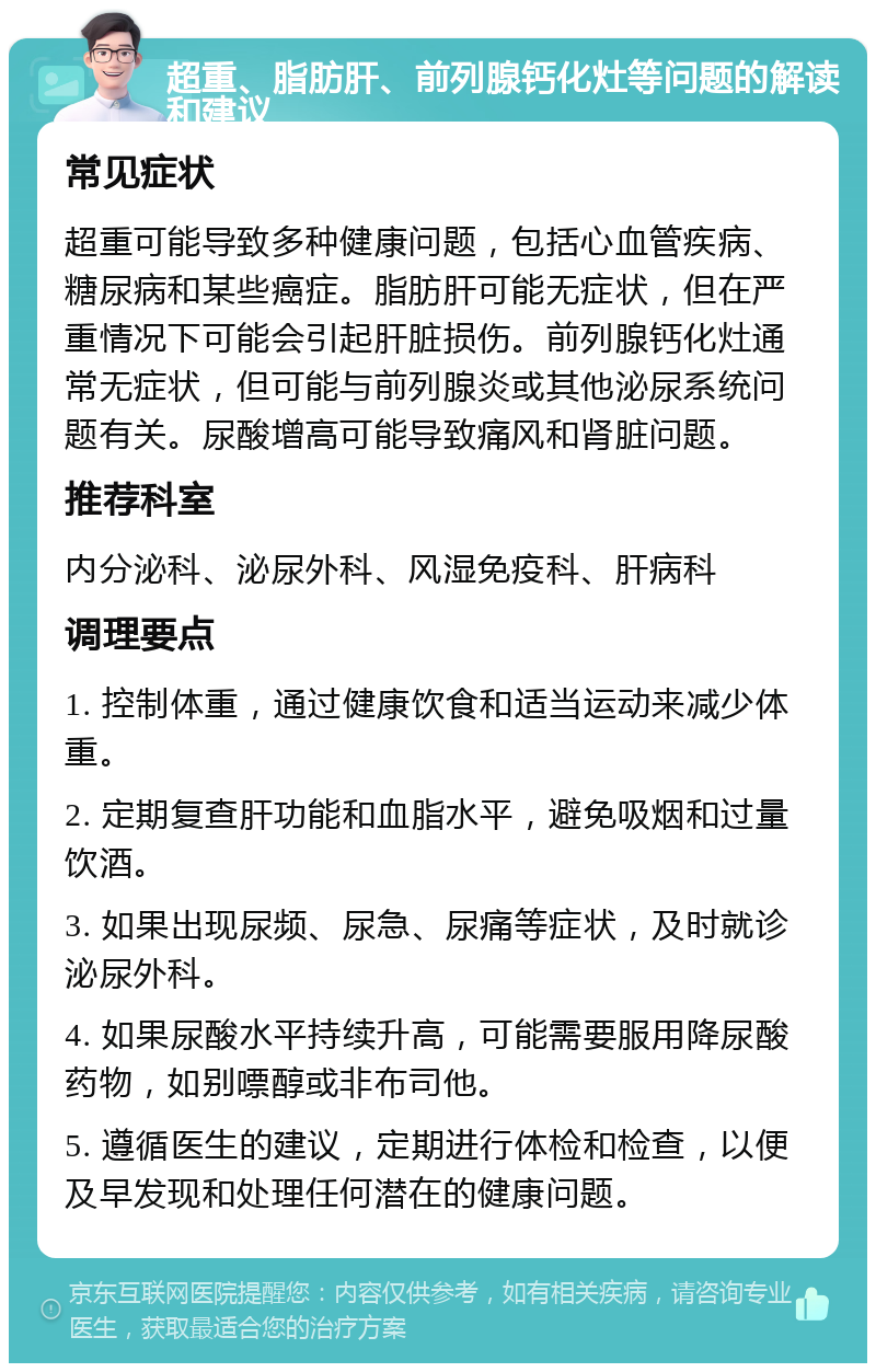 超重、脂肪肝、前列腺钙化灶等问题的解读和建议 常见症状 超重可能导致多种健康问题，包括心血管疾病、糖尿病和某些癌症。脂肪肝可能无症状，但在严重情况下可能会引起肝脏损伤。前列腺钙化灶通常无症状，但可能与前列腺炎或其他泌尿系统问题有关。尿酸增高可能导致痛风和肾脏问题。 推荐科室 内分泌科、泌尿外科、风湿免疫科、肝病科 调理要点 1. 控制体重，通过健康饮食和适当运动来减少体重。 2. 定期复查肝功能和血脂水平，避免吸烟和过量饮酒。 3. 如果出现尿频、尿急、尿痛等症状，及时就诊泌尿外科。 4. 如果尿酸水平持续升高，可能需要服用降尿酸药物，如别嘌醇或非布司他。 5. 遵循医生的建议，定期进行体检和检查，以便及早发现和处理任何潜在的健康问题。