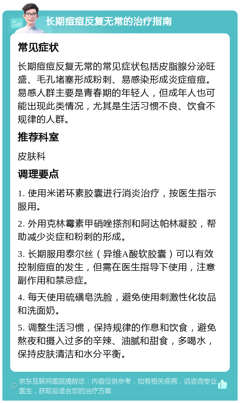 长期痘痘反复无常的治疗指南 常见症状 长期痘痘反复无常的常见症状包括皮脂腺分泌旺盛、毛孔堵塞形成粉刺、易感染形成炎症痘痘。易感人群主要是青春期的年轻人，但成年人也可能出现此类情况，尤其是生活习惯不良、饮食不规律的人群。 推荐科室 皮肤科 调理要点 1. 使用米诺环素胶囊进行消炎治疗，按医生指示服用。 2. 外用克林霉素甲硝唑搽剂和阿达帕林凝胶，帮助减少炎症和粉刺的形成。 3. 长期服用泰尔丝（异维A酸软胶囊）可以有效控制痘痘的发生，但需在医生指导下使用，注意副作用和禁忌症。 4. 每天使用硫磺皂洗脸，避免使用刺激性化妆品和洗面奶。 5. 调整生活习惯，保持规律的作息和饮食，避免熬夜和摄入过多的辛辣、油腻和甜食，多喝水，保持皮肤清洁和水分平衡。