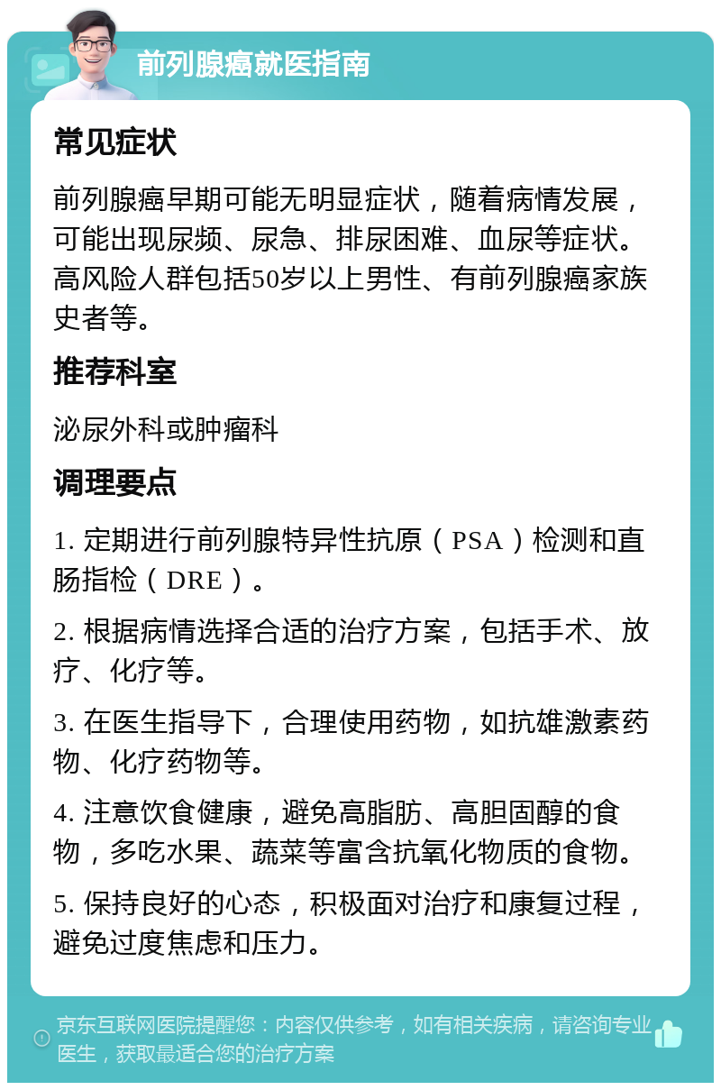 前列腺癌就医指南 常见症状 前列腺癌早期可能无明显症状，随着病情发展，可能出现尿频、尿急、排尿困难、血尿等症状。高风险人群包括50岁以上男性、有前列腺癌家族史者等。 推荐科室 泌尿外科或肿瘤科 调理要点 1. 定期进行前列腺特异性抗原（PSA）检测和直肠指检（DRE）。 2. 根据病情选择合适的治疗方案，包括手术、放疗、化疗等。 3. 在医生指导下，合理使用药物，如抗雄激素药物、化疗药物等。 4. 注意饮食健康，避免高脂肪、高胆固醇的食物，多吃水果、蔬菜等富含抗氧化物质的食物。 5. 保持良好的心态，积极面对治疗和康复过程，避免过度焦虑和压力。