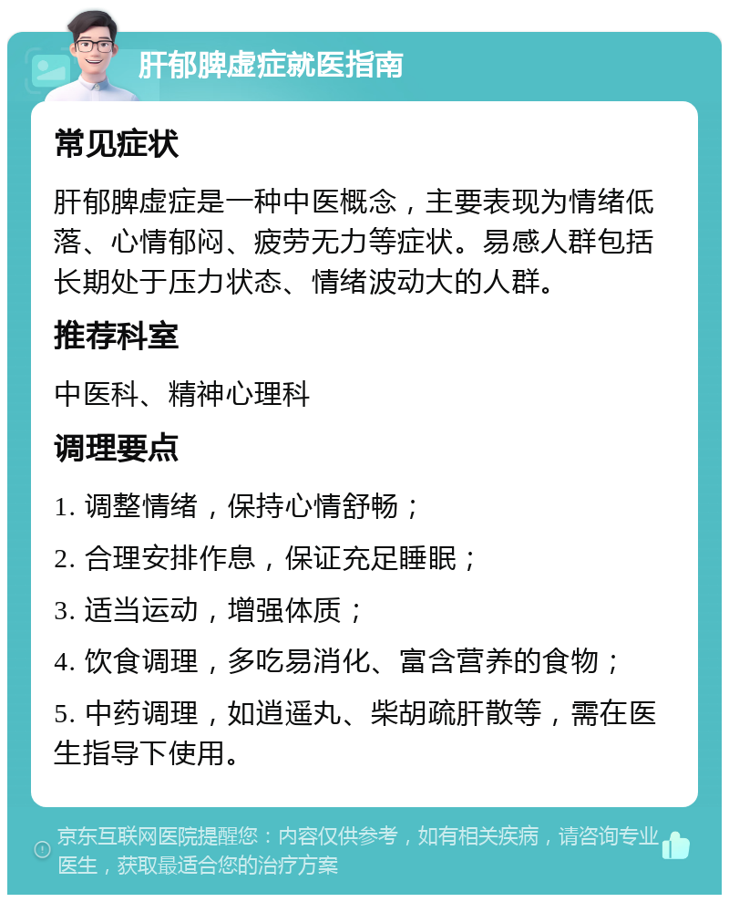 肝郁脾虚症就医指南 常见症状 肝郁脾虚症是一种中医概念，主要表现为情绪低落、心情郁闷、疲劳无力等症状。易感人群包括长期处于压力状态、情绪波动大的人群。 推荐科室 中医科、精神心理科 调理要点 1. 调整情绪，保持心情舒畅； 2. 合理安排作息，保证充足睡眠； 3. 适当运动，增强体质； 4. 饮食调理，多吃易消化、富含营养的食物； 5. 中药调理，如逍遥丸、柴胡疏肝散等，需在医生指导下使用。