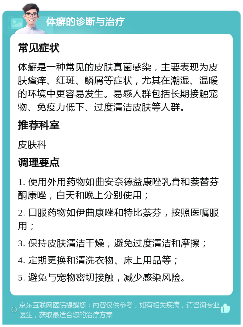 体癣的诊断与治疗 常见症状 体癣是一种常见的皮肤真菌感染，主要表现为皮肤瘙痒、红斑、鳞屑等症状，尤其在潮湿、温暖的环境中更容易发生。易感人群包括长期接触宠物、免疫力低下、过度清洁皮肤等人群。 推荐科室 皮肤科 调理要点 1. 使用外用药物如曲安奈德益康唑乳膏和萘替芬酮康唑，白天和晚上分别使用； 2. 口服药物如伊曲康唑和特比萘芬，按照医嘱服用； 3. 保持皮肤清洁干燥，避免过度清洁和摩擦； 4. 定期更换和清洗衣物、床上用品等； 5. 避免与宠物密切接触，减少感染风险。