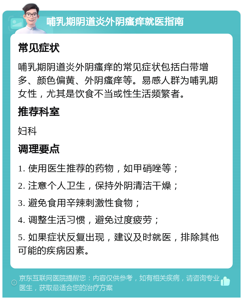 哺乳期阴道炎外阴瘙痒就医指南 常见症状 哺乳期阴道炎外阴瘙痒的常见症状包括白带增多、颜色偏黄、外阴瘙痒等。易感人群为哺乳期女性，尤其是饮食不当或性生活频繁者。 推荐科室 妇科 调理要点 1. 使用医生推荐的药物，如甲硝唑等； 2. 注意个人卫生，保持外阴清洁干燥； 3. 避免食用辛辣刺激性食物； 4. 调整生活习惯，避免过度疲劳； 5. 如果症状反复出现，建议及时就医，排除其他可能的疾病因素。