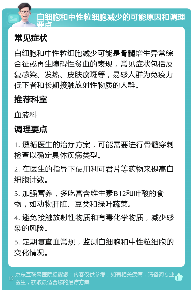 白细胞和中性粒细胞减少的可能原因和调理要点 常见症状 白细胞和中性粒细胞减少可能是骨髓增生异常综合征或再生障碍性贫血的表现，常见症状包括反复感染、发热、皮肤瘀斑等，易感人群为免疫力低下者和长期接触放射性物质的人群。 推荐科室 血液科 调理要点 1. 遵循医生的治疗方案，可能需要进行骨髓穿刺检查以确定具体疾病类型。 2. 在医生的指导下使用利可君片等药物来提高白细胞计数。 3. 加强营养，多吃富含维生素B12和叶酸的食物，如动物肝脏、豆类和绿叶蔬菜。 4. 避免接触放射性物质和有毒化学物质，减少感染的风险。 5. 定期复查血常规，监测白细胞和中性粒细胞的变化情况。